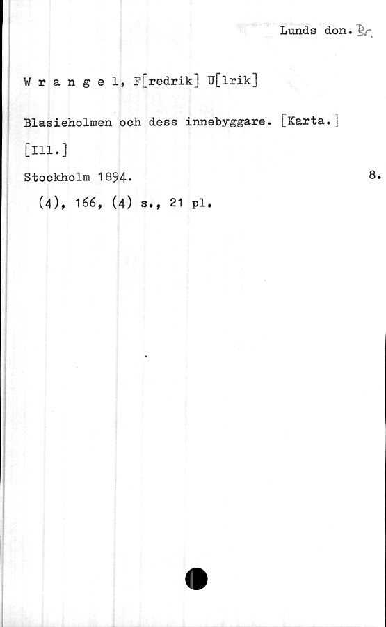 ﻿Lunds don.
Wrangel, P[redrik] u[lrik]
Blasieholmen och dess innebyggare. [Karta.]
[111.]
Stockholm 1894*
(4), 166, (4) s., 21 pl.
8.